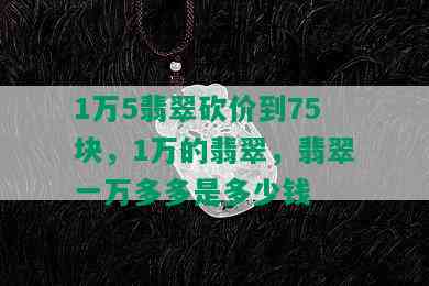 1万5翡翠砍价到75块，1万的翡翠，翡翠一万多多是多少钱