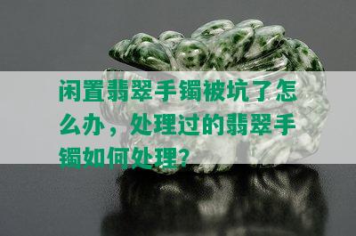 闲置翡翠手镯被坑了怎么办，处理过的翡翠手镯如何处理？