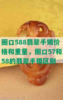 圈口588翡翠手镯价格和重量，圈口57和58的翡翠手镯区别