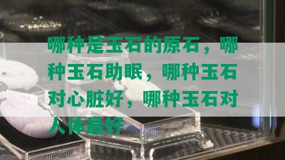 哪种是玉石的原石，哪种玉石助眠，哪种玉石对心脏好，哪种玉石对人体更好