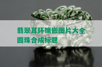 翡翠耳环镶嵌图片大全圆珠合成标题