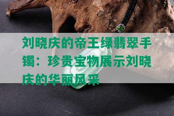 刘晓庆的帝王绿翡翠手镯：珍贵宝物展示刘晓庆的华丽风采