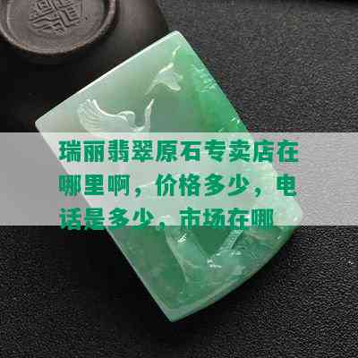 瑞丽翡翠原石专卖店在哪里啊，价格多少，电话是多少，市场在哪