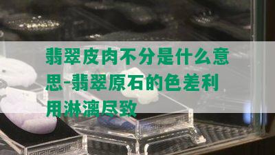 翡翠皮肉不分是什么意思-翡翠原石的色差利用淋漓尽致