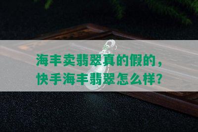 海丰卖翡翠真的假的，快手海丰翡翠怎么样？