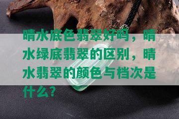 晴水底色翡翠好吗，晴水绿底翡翠的区别，晴水翡翠的颜色与档次是什么？