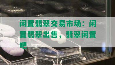 闲置翡翠交易市场：闲置翡翠出售，翡翠闲置吧