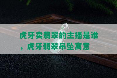 虎牙卖翡翠的主播是谁，虎牙翡翠吊坠寓意