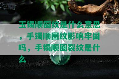 玉镯顺圈纹是什么意思，手镯顺圈纹影响牢固吗，手镯顺圈裂纹是什么