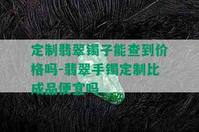 定制翡翠镯子能查到价格吗-翡翠手镯定制比成品便宜吗