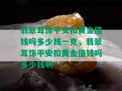 翡翠耳饰平安扣黄金值钱吗多少钱一克，翡翠耳饰平安扣黄金值钱吗多少钱啊