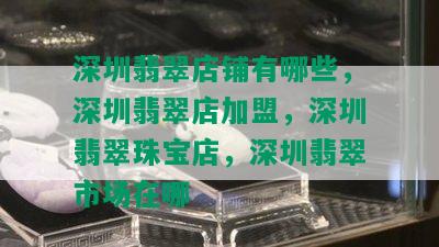 深圳翡翠店铺有哪些，深圳翡翠店加盟，深圳翡翠珠宝店，深圳翡翠市场在哪