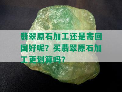 翡翠原石加工还是寄回国好呢？买翡翠原石加工更划算吗？