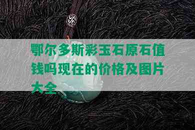 鄂尔多斯彩玉石原石值钱吗现在的价格及图片大全