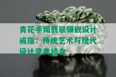 青花手镯翡翠镶嵌设计戒指：传统艺术与现代设计完美结合