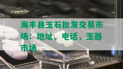 海丰县玉石批发交易市场：地址、电话，玉器市场