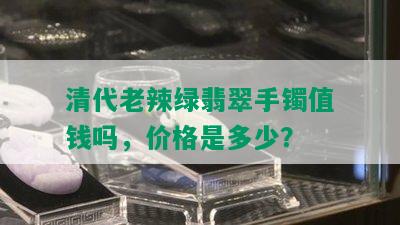 清代老辣绿翡翠手镯值钱吗，价格是多少？