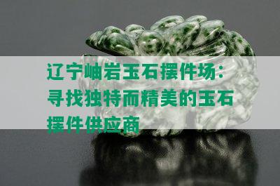 辽宁岫岩玉石摆件场：寻找独特而精美的玉石摆件供应商