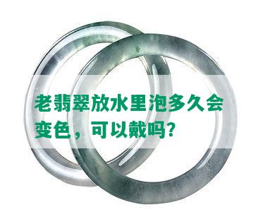 老翡翠放水里泡多久会变色，可以戴吗？