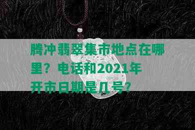 腾冲翡翠集市地点在哪里？电话和2021年开市日期是几号？