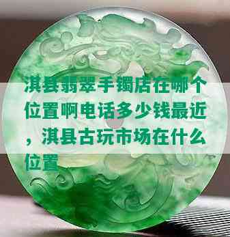 淇县翡翠手镯店在哪个位置啊电话多少钱最近，淇县古玩市场在什么位置