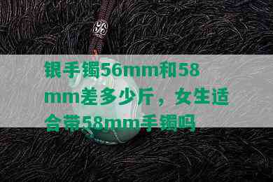 银手镯56mm和58mm差多少斤，女生适合带58mm手镯吗