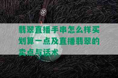 翡翠直播手串怎么样买划算一点及直播翡翠的卖点与话术