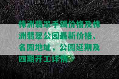 株洲翡翠手镯价格及株洲翡翠公园最新价格、名园地址，公园延期及四期开工详情