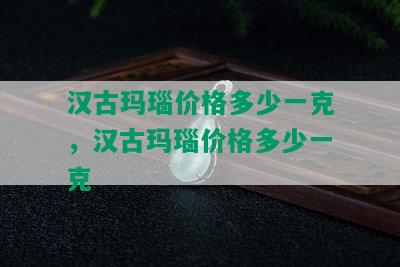 汉古玛瑙价格多少一克，汉古玛瑙价格多少一克