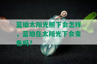 蓝珀太阳光照下会怎样，蓝珀在太阳光下会变色吗？