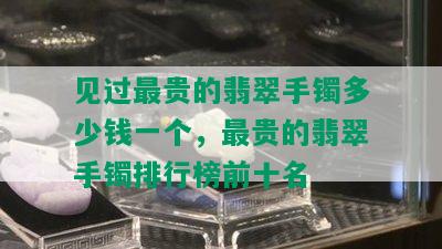 见过最贵的翡翠手镯多少钱一个，最贵的翡翠手镯排行榜前十名