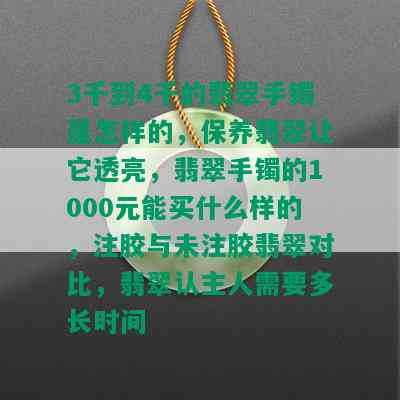 3千到4千的翡翠手镯是怎样的，保养翡翠让它透亮，翡翠手镯的1000元能买什么样的，注胶与未注胶翡翠对比，翡翠认主人需要多长时间