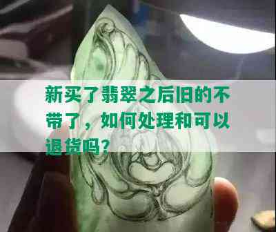 新买了翡翠之后旧的不带了，如何处理和可以退货吗？