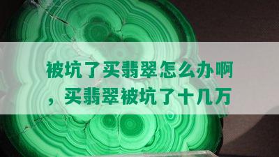 被坑了买翡翠怎么办啊，买翡翠被坑了十几万