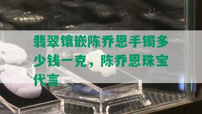 翡翠镶嵌陈乔恩手镯多少钱一克，陈乔恩珠宝代言