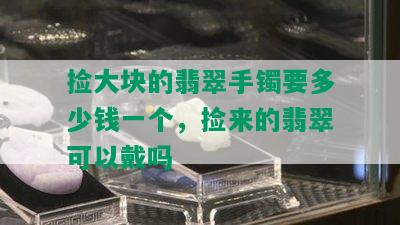 捡大块的翡翠手镯要多少钱一个，捡来的翡翠可以戴吗