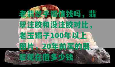 老翡翠手镯值钱吗，翡翠注胶和没注胶对比，老玉镯子100年以上图片，20年前买的翡翠现在值多少钱