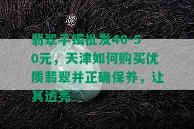 翡翠手镯批发40-50元，天津如何购买优质翡翠并正确保养，让其透亮