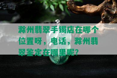 滁州翡翠手镯店在哪个位置呀，电话，滁州翡翠鉴定在哪里呢？