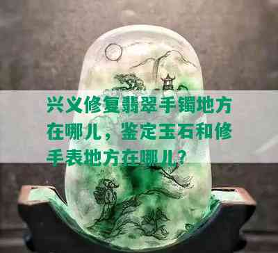 兴义修复翡翠手镯地方在哪儿，鉴定玉石和修手表地方在哪儿？