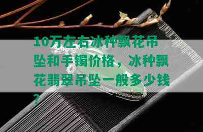 10万左右冰种飘花吊坠和手镯价格，冰种飘花翡翠吊坠一般多少钱？