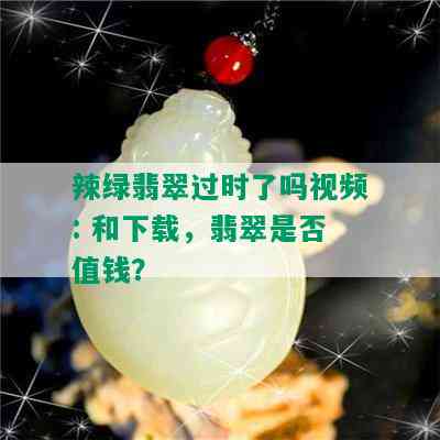 辣绿翡翠过时了吗视频: 和下载，翡翠是否值钱？