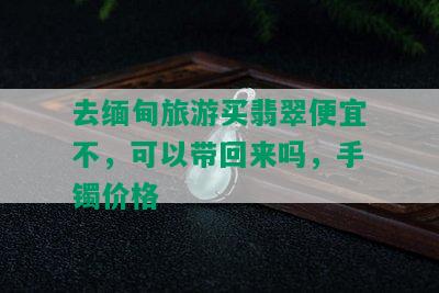 去缅甸旅游买翡翠便宜不，可以带回来吗，手镯价格