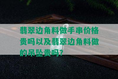 翡翠边角料做手串价格贵吗以及翡翠边角料做的吊坠贵吗？