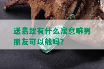 送翡翠有什么寓意嘛男朋友可以戴吗？