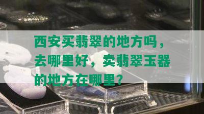 西安买翡翠的地方吗，去哪里好，卖翡翠玉器的地方在哪里？