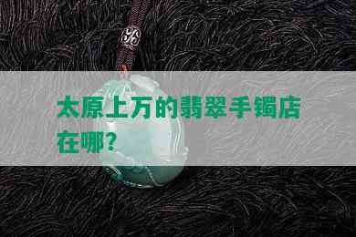 太原上万的翡翠手镯店在哪？