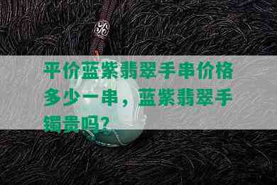 平价蓝紫翡翠手串价格多少一串，蓝紫翡翠手镯贵吗？