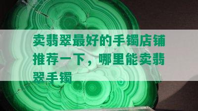 卖翡翠更好的手镯店铺推荐一下，哪里能卖翡翠手镯