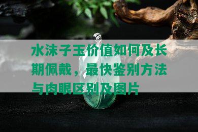 水沫子玉价值如何及长期佩戴，最快鉴别方法与肉眼区别及图片